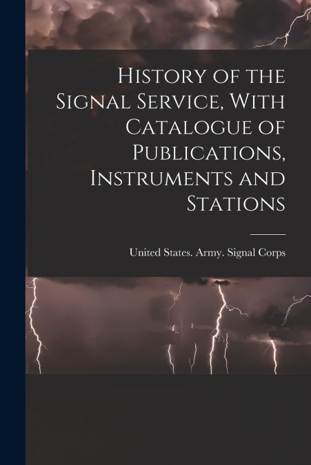 History of the Signal Service, With Catalogue of Publications, Instruments and Stations