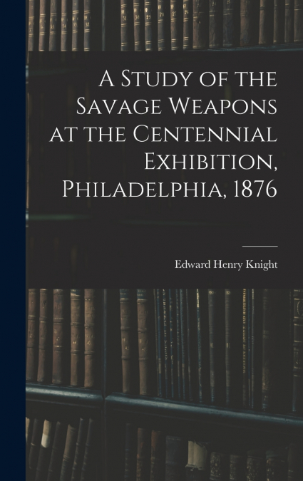 A Study of the Savage Weapons at the Centennial Exhibition, Philadelphia, 1876