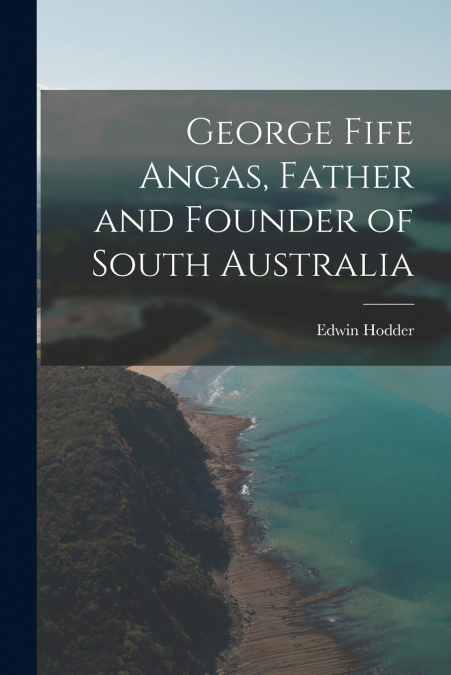 George Fife Angas, Father and Founder of South Australia