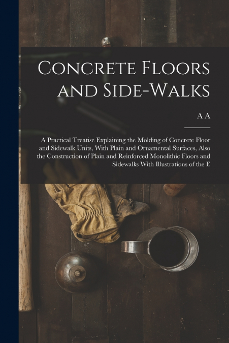 Concrete Floors and Side-walks; a Practical Treatise Explaining the Molding of Concrete Floor and Sidewalk Units, With Plain and Ornamental Surfaces, Also the Construction of Plain and Reinforced Mono