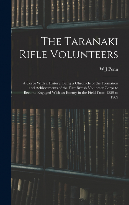 The Taranaki Rifle Volunteers ; a Corps With a History, Being a Chronicle of the Formation and Achievements of the First British Volunteer Corps to Become Engaged With an Enemy in the Field From 1859 