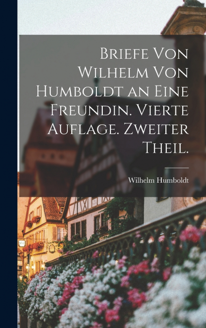 Briefe von Wilhelm von Humboldt an eine Freundin. Vierte Auflage. Zweiter Theil.