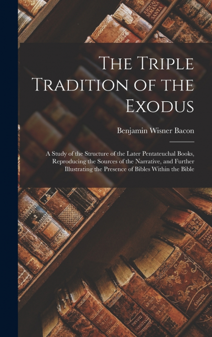 The Triple Tradition of the Exodus; a Study of the Structure of the Later Pentateuchal Books, Reproducing the Sources of the Narrative, and Further Illustrating the Presence of Bibles Within the Bible