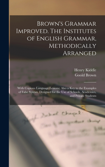 Brown’s Grammar Improved. The Institutes of English Grammar, Methodically Arranged; With Copious Language Lessons; Also a key to the Examples of False Syntax. Designed for the use of Schools, Academie