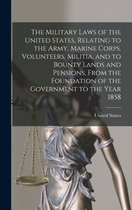 The Military Laws of the United States, Relating to the Army, Marine Corps. Volunteers, Militia, and to Bounty Lands and Pensions, From the Foundation of the Government to the Year 1858