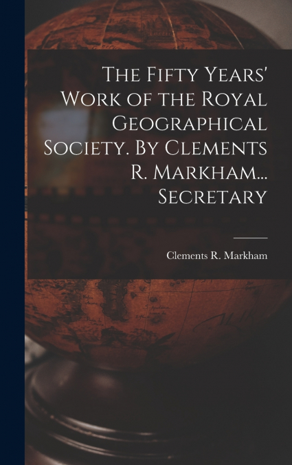The Fifty Years’ Work of the Royal Geographical Society. By Clements R. Markham... Secretary