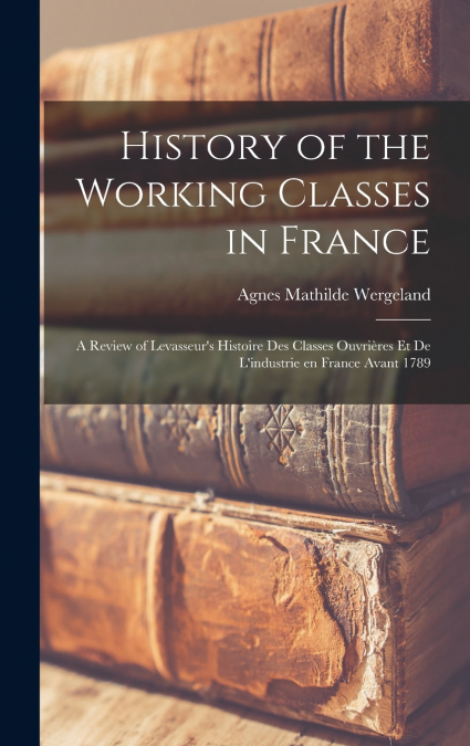 History of the Working Classes in France; a Review of Levasseur’s Histoire des Classes Ouvrières et de L’industrie en France Avant 1789