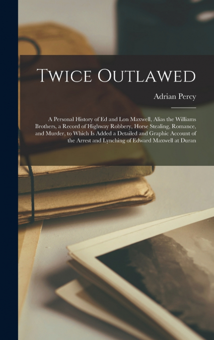 Twice Outlawed; a Personal History of Ed and Lon Maxwell, Alias the Williams Brothers, a Record of Highway Robbery, Horse Stealing, Romance, and Murder, to Which is Added a Detailed and Graphic Accoun