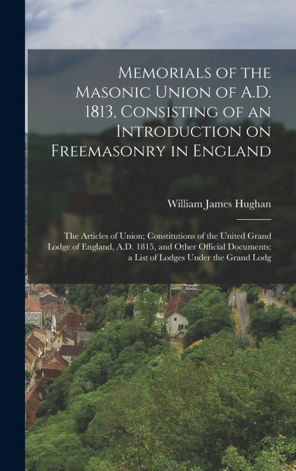 Memorials of the Masonic Union of A.D. 1813, Consisting of an Introduction on Freemasonry in England; the Articles of Union; Constitutions of the United Grand Lodge of England, A.D. 1815, and Other Of