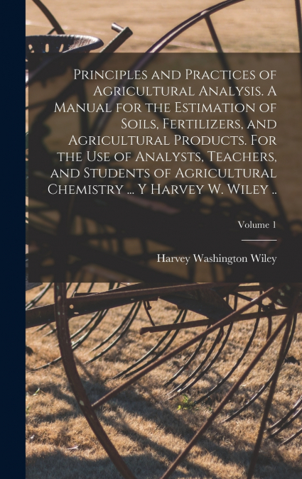 Principles and Practices of Agricultural Analysis. A Manual for the Estimation of Soils, Fertilizers, and Agricultural Products. For the use of Analysts, Teachers, and Students of Agricultural Chemist