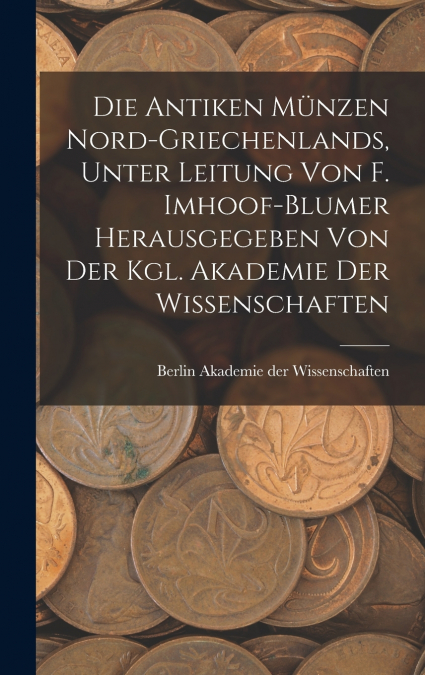 Die antiken Münzen Nord-Griechenlands, unter leitung von F. Imhoof-Blumer herausgegeben von der Kgl. akademie der wissenschaften