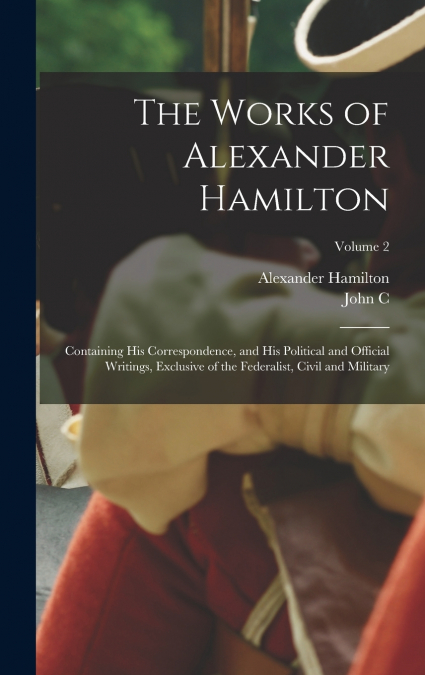 The Works of Alexander Hamilton; Containing his Correspondence, and his Political and Official Writings, Exclusive of the Federalist, Civil and Military; Volume 2