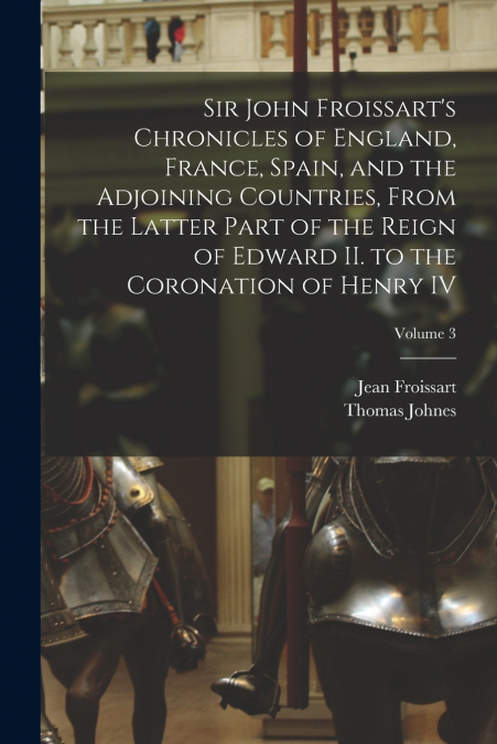 Sir John Froissart’s Chronicles of England, France, Spain, and the Adjoining Countries, From the Latter Part of the Reign of Edward II. to the Coronation of Henry IV; Volume 3