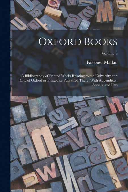 Oxford Books; a Bibliography of Printed Works Relating to the University and City of Oxford or Printed or Published There. With Appendixes, Annals, and Illus; Volume 3