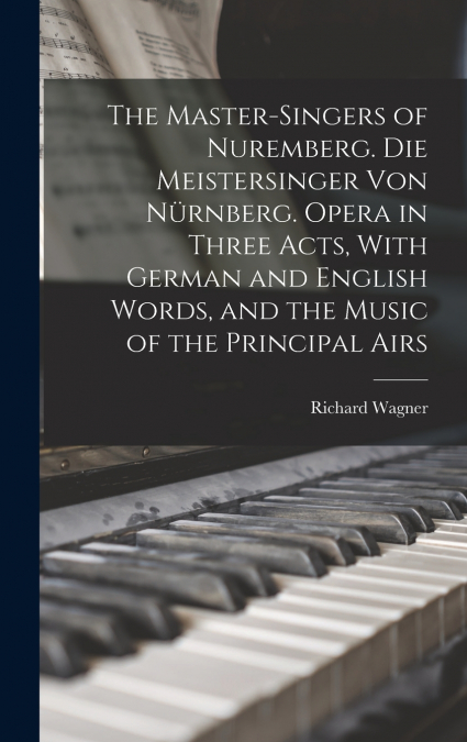 The Master-singers of Nuremberg. Die Meistersinger von Nürnberg. Opera in Three Acts, With German and English Words, and the Music of the Principal Airs