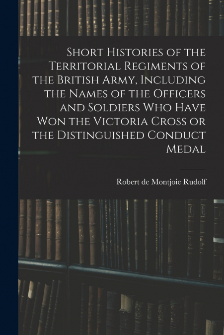 Short Histories of the Territorial Regiments of the British Army, Including the Names of the Officers and Soldiers who Have won the Victoria Cross or the Distinguished Conduct Medal