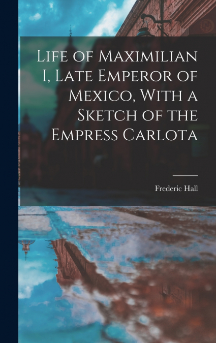 Life of Maximilian I, Late Emperor of Mexico, With a Sketch of the Empress Carlota