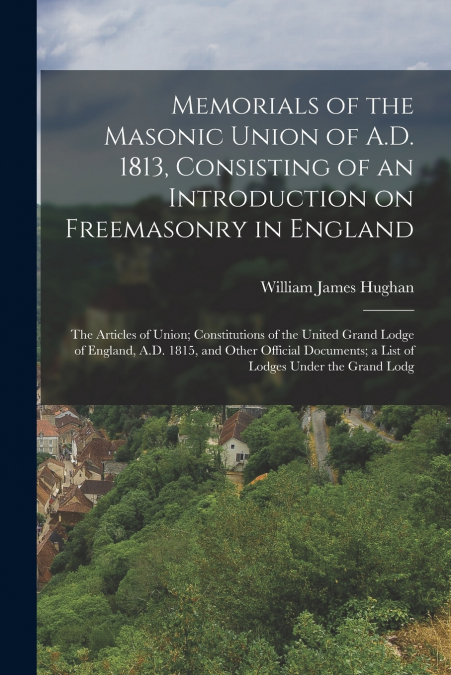 Memorials of the Masonic Union of A.D. 1813, Consisting of an Introduction on Freemasonry in England; the Articles of Union; Constitutions of the United Grand Lodge of England, A.D. 1815, and Other Of