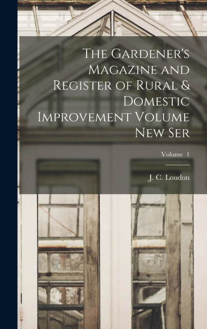 The Gardener’s Magazine and Register of Rural & Domestic Improvement Volume new Ser; Volume  1