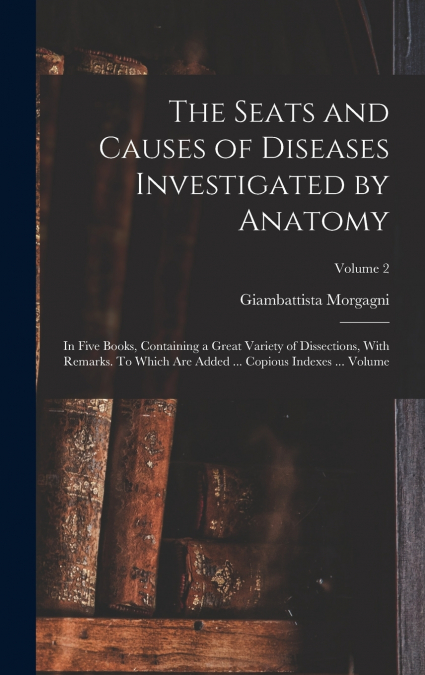 The Seats and Causes of Diseases Investigated by Anatomy; in Five Books, Containing a Great Variety of Dissections, With Remarks. To Which are Added ... Copious Indexes ... Volume; Volume 2