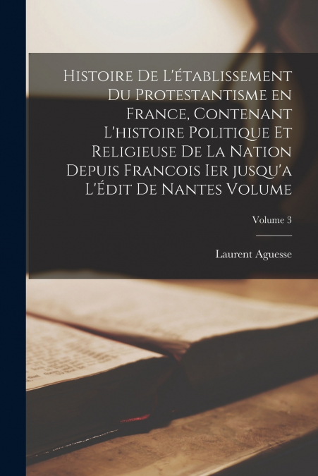 Histoire de l’établissement du protestantisme en France, contenant l’histoire politique et religieuse de la nation depuis Francois Ier jusqu’a l’Édit de Nantes Volume; Volume 3
