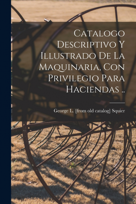 Catalogo descriptivo y illustrado de la Maquinaria, con privilegio para haciendas ..
