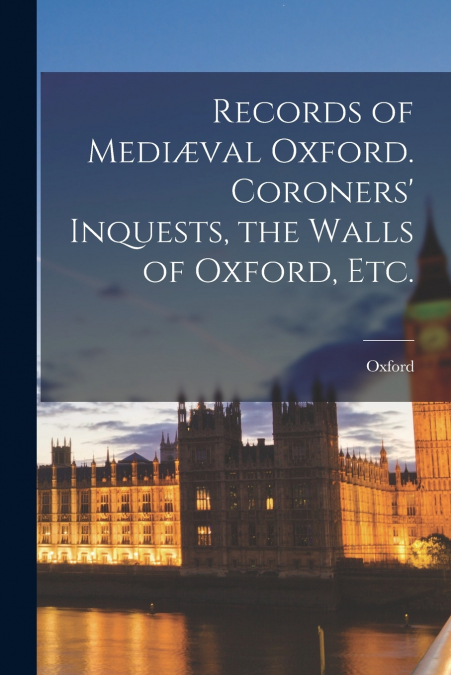 Records of Mediæval Oxford. Coroners’ Inquests, the Walls of Oxford, etc.