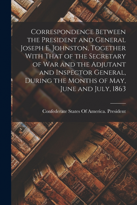 Correspondence Between the President and General Joseph E. Johnston, Together With That of the Secretary of War and the Adjutant and Inspector General, During the Months of May, June and July, 1863
