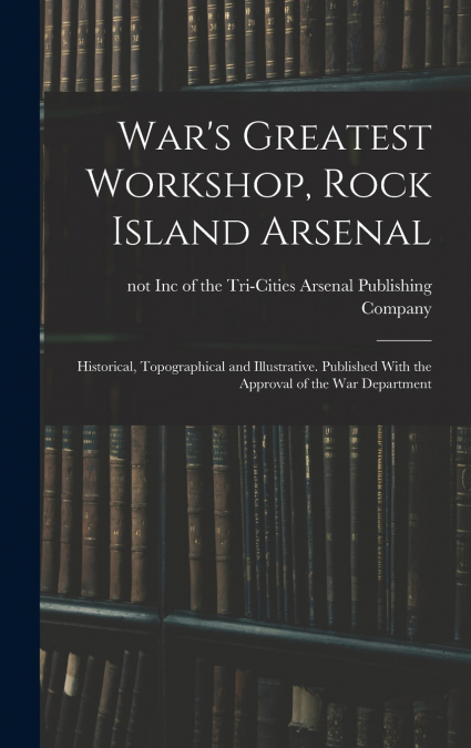War’s Greatest Workshop, Rock Island Arsenal; Historical, Topographical and Illustrative. Published With the Approval of the War Department