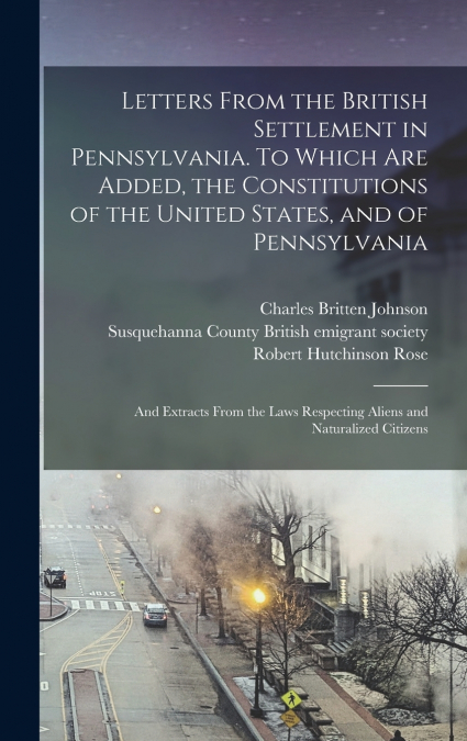 Letters From the British Settlement in Pennsylvania. To Which are Added, the Constitutions of the United States, and of Pennsylvania; and Extracts From the Laws Respecting Aliens and Naturalized Citiz