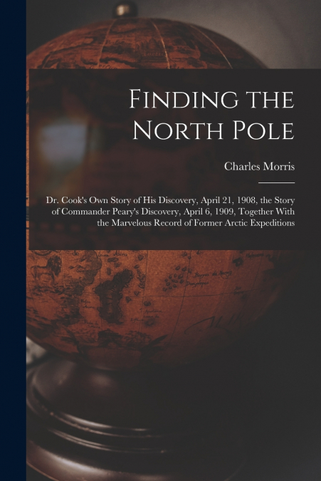 Finding the North Pole; Dr. Cook’s own Story of his Discovery, April 21, 1908, the Story of Commander Peary’s Discovery, April 6, 1909, Together With the Marvelous Record of Former Arctic Expeditions