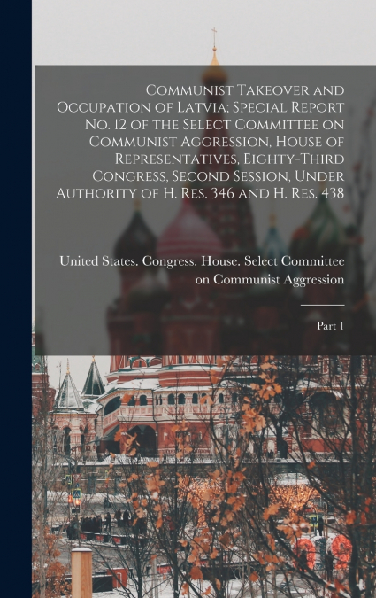 Communist Takeover and Occupation of Latvia; Special Report no. 12 of the Select Committee on Communist Aggression, House of Representatives, Eighty-third Congress, Second Session, Under Authority of 