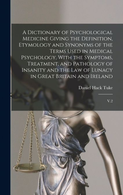 A Dictionary of Psychological Medicine Giving the Definition, Etymology and Synonyms of the Terms Used in Medical Psychology, With the Symptoms, Treatment, and Pathology of Insanity and the law of Lun