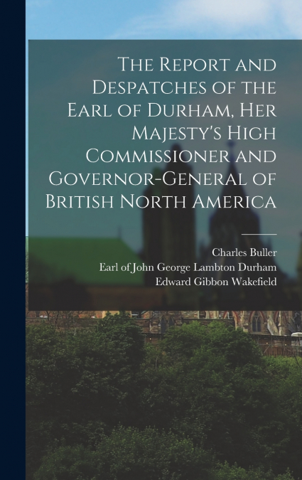 The Report and Despatches of the Earl of Durham, Her Majesty’s High Commissioner and Governor-General of British North America