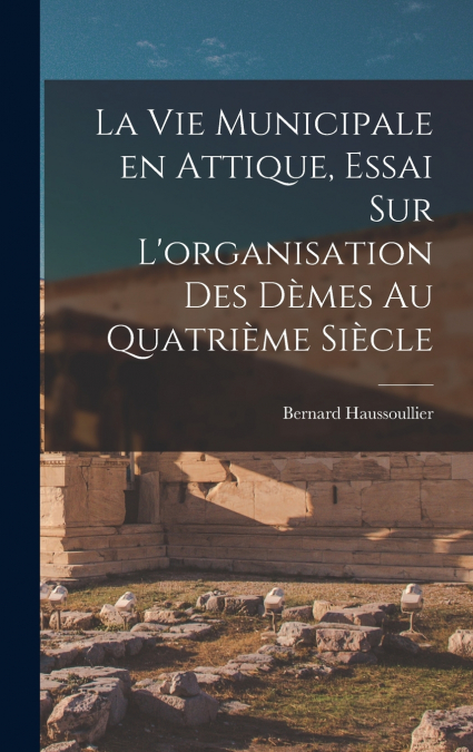 La vie municipale en Attique, essai sur L’organisation des dèmes au quatrième siècle
