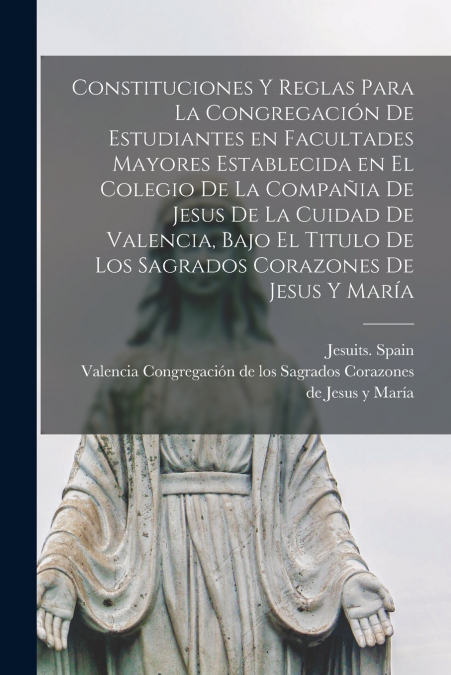 Constituciones y reglas para la congregación de estudiantes en facultades mayores establecida en el colegio de la Compañia de Jesus de la cuidad de Valencia, bajo el titulo de Los Sagrados Corazones d