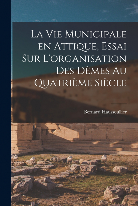 La vie municipale en Attique, essai sur L’organisation des dèmes au quatrième siècle