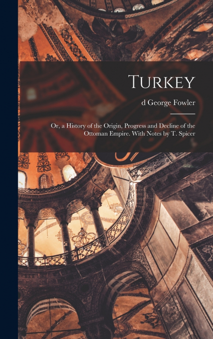 Turkey; or, a History of the Origin, Progress and Decline of the Ottoman Empire. With Notes by T. Spicer
