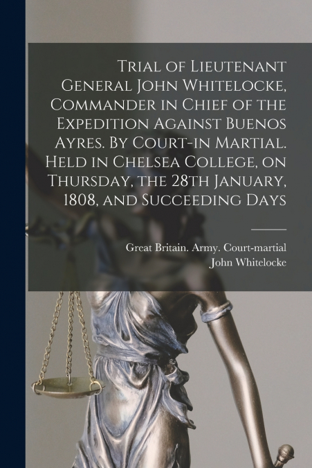 Trial of Lieutenant General John Whitelocke, Commander in Chief of the Expedition Against Buenos Ayres. By Court-in Martial. Held in Chelsea College, on Thursday, the 28th January, 1808, and Succeedin