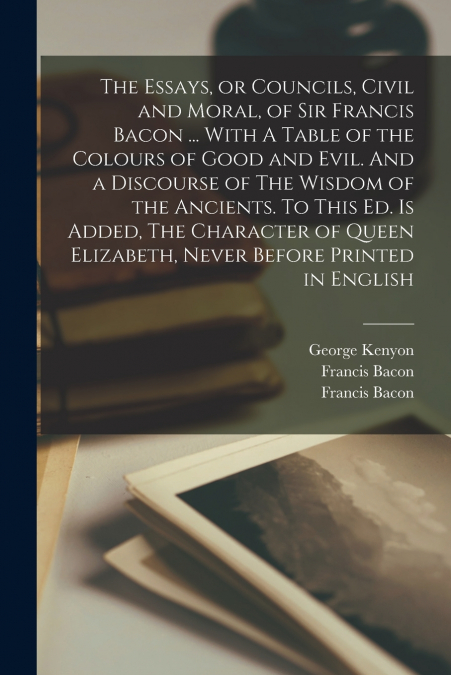 The Essays, or Councils, Civil and Moral, of Sir Francis Bacon ... With A Table of the Colours of Good and Evil. And a Discourse of The Wisdom of the Ancients. To This ed. is Added, The Character of Q