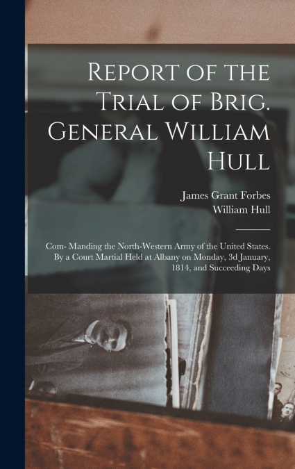 Report of the Trial of Brig. General William Hull; com- Manding the North-western Army of the United States. By a Court Martial Held at Albany on Monday, 3d January, 1814, and Succeeding Days