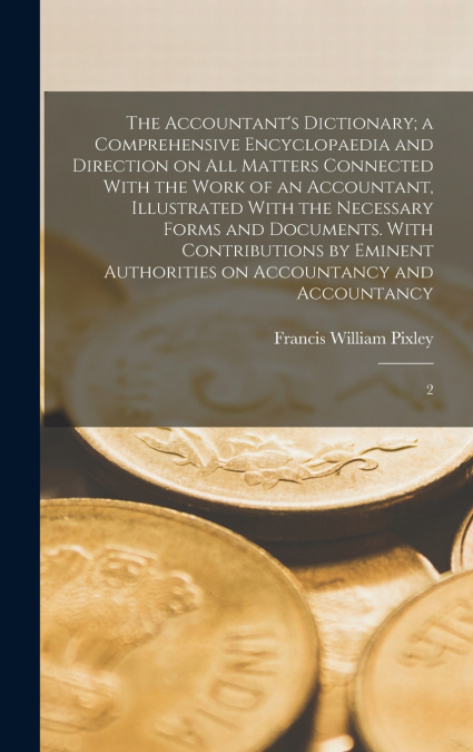 The Accountant’s Dictionary; a Comprehensive Encyclopaedia and Direction on all Matters Connected With the Work of an Accountant, Illustrated With the Necessary Forms and Documents. With Contributions