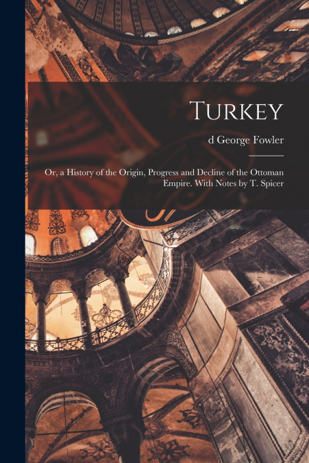 Turkey; or, a History of the Origin, Progress and Decline of the Ottoman Empire. With Notes by T. Spicer