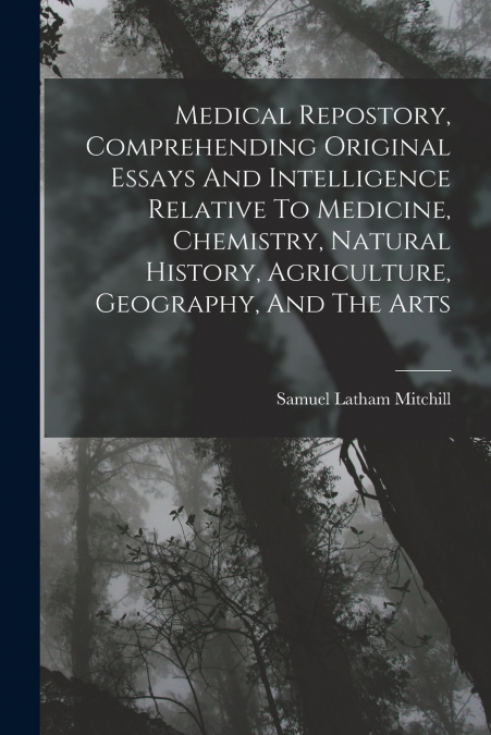 Medical Repostory, Comprehending Original Essays And Intelligence Relative To Medicine, Chemistry, Natural History, Agriculture, Geography, And The Arts