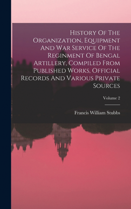 History Of The Organization, Equipment And War Service Of The Reginment Of Bengal Artillery, Compiled From Published Works, Official Records And Various Private Sources; Volume 2