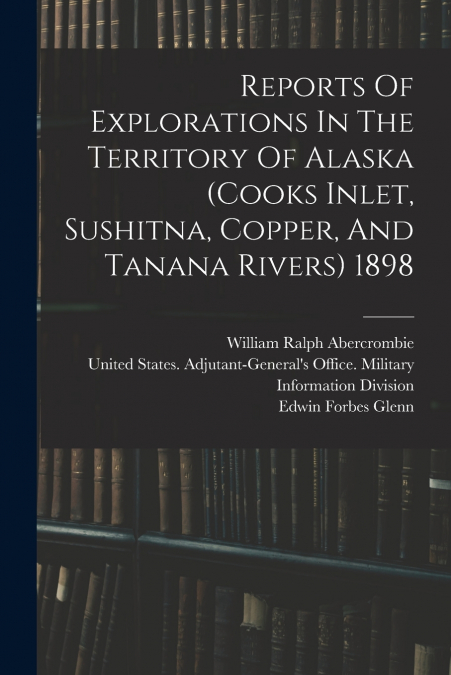 Reports Of Explorations In The Territory Of Alaska (cooks Inlet, Sushitna, Copper, And Tanana Rivers) 1898