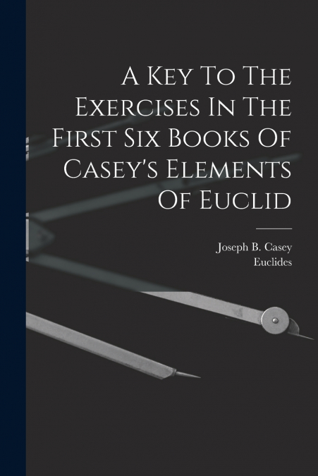 A Key To The Exercises In The First Six Books Of Casey’s Elements Of Euclid