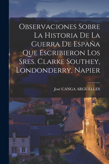 Observaciones Sobre La Historia De La Guerra De España Que Escribieron Los Sres. Clarke Southey, Londonderry, Napier