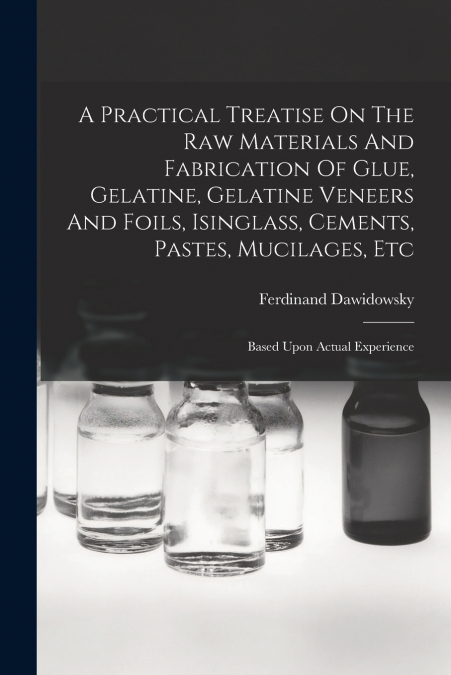 A Practical Treatise On The Raw Materials And Fabrication Of Glue, Gelatine, Gelatine Veneers And Foils, Isinglass, Cements, Pastes, Mucilages, Etc