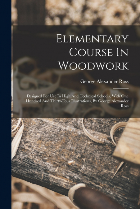 Elementary Course In Woodwork ; Designed For Use In High And Technical Schools, With One Hundred And Thirty-four Illustrations, By George Alexander Ross